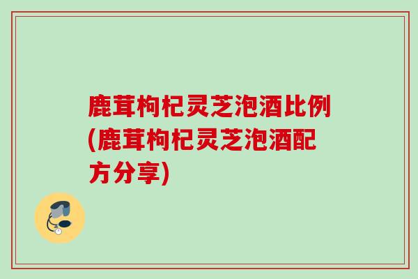 鹿茸枸杞灵芝泡酒比例(鹿茸枸杞灵芝泡酒配方分享)