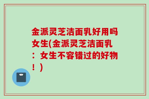 金派灵芝洁面乳好用吗女生(金派灵芝洁面乳：女生不容错过的好物！)