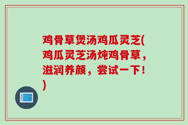 鸡骨草煲汤鸡瓜灵芝(鸡瓜灵芝汤炖鸡骨草，滋润养颜，尝试一下！)