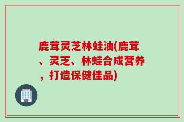 鹿茸灵芝林蛙油(鹿茸、灵芝、林蛙合成营养，打造保健佳品)
