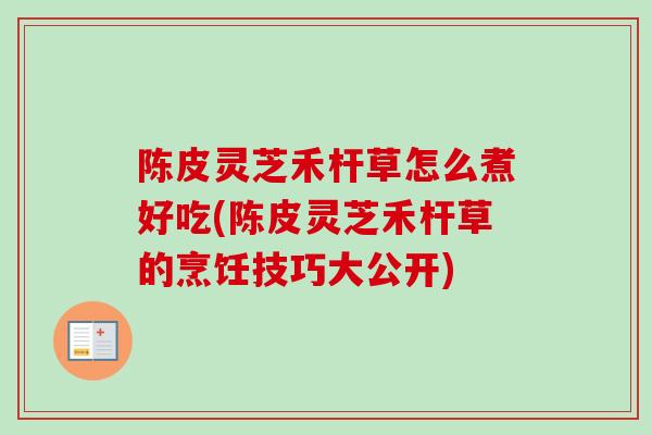 陈皮灵芝禾杆草怎么煮好吃(陈皮灵芝禾杆草的烹饪技巧大公开)