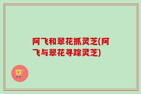 阿飞和翠花抓灵芝(阿飞与翠花寻踪灵芝)