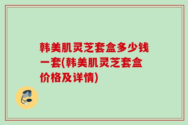 韩美肌灵芝套盒多少钱一套(韩美肌灵芝套盒价格及详情)
