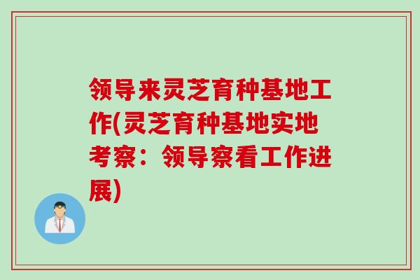 领导来灵芝育种基地工作(灵芝育种基地实地考察：领导察看工作进展)