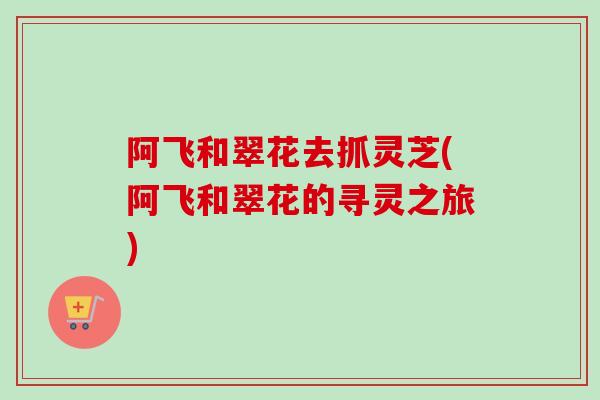 阿飞和翠花去抓灵芝(阿飞和翠花的寻灵之旅)