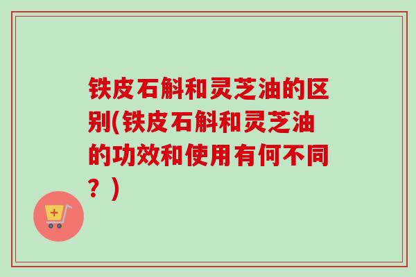 铁皮石斛和灵芝油的区别(铁皮石斛和灵芝油的功效和使用有何不同？)