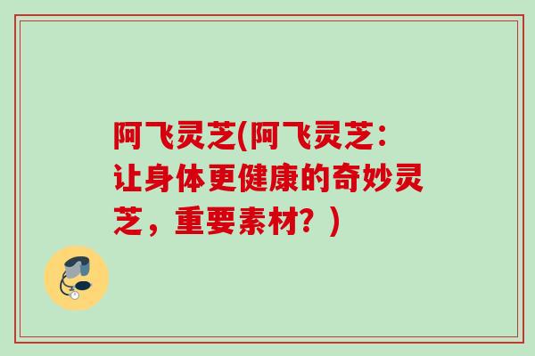 阿飞灵芝(阿飞灵芝:让身体更健康的奇妙灵芝,重要素材?) 阿飞灵芝(阿飞灵芝:让身体更健康的奇妙灵芝,重要素材?)