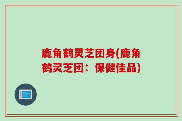 鹿角鹤灵芝团身(鹿角鹤灵芝团：保健佳品)