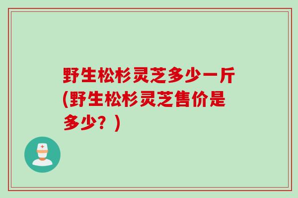 野生松杉灵芝多少一斤(野生松杉灵芝售价是多少？)