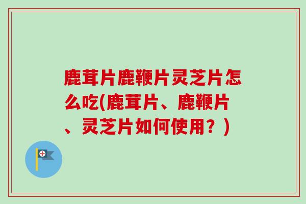 鹿茸片鹿鞭片灵芝片怎么吃(鹿茸片、鹿鞭片、灵芝片如何使用?) 鹿茸片鹿鞭片灵芝片怎么吃(鹿茸片、鹿鞭片、灵芝片如何使用?)