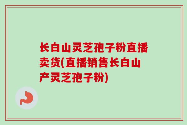 长白山灵芝孢子粉直播卖货(直播销售长白山产灵芝孢子粉)