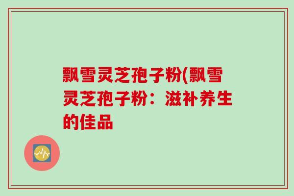 飘雪灵芝孢子粉(飘雪灵芝孢子粉：滋补养生的佳品