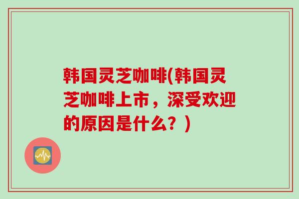 韩国灵芝咖啡(韩国灵芝咖啡上市，深受欢迎的原因是什么？)