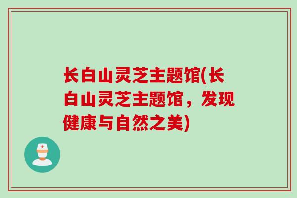 长白山灵芝主题馆(长白山灵芝主题馆，发现健康与自然之美)