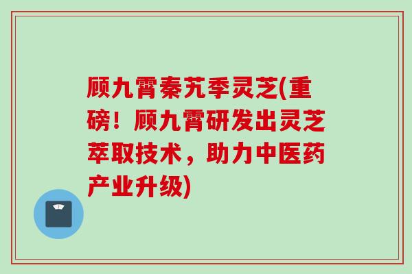 顾九霄秦艽季灵芝(重磅！顾九霄研发出灵芝萃取技术，助力中医药产业升级)