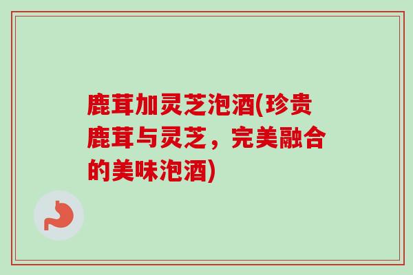 鹿茸加灵芝泡酒(珍贵鹿茸与灵芝，完美融合的美味泡酒)
