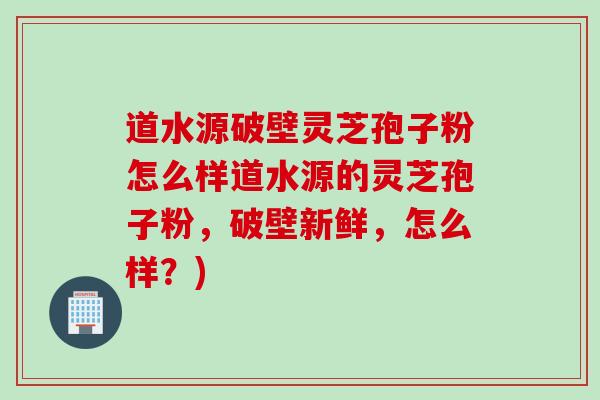 道水源破壁灵芝孢子粉怎么样道水源的灵芝孢子粉，破壁新鲜，怎么样？)