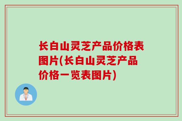 长白山灵芝产品价格表图片(长白山灵芝产品价格一览表图片)