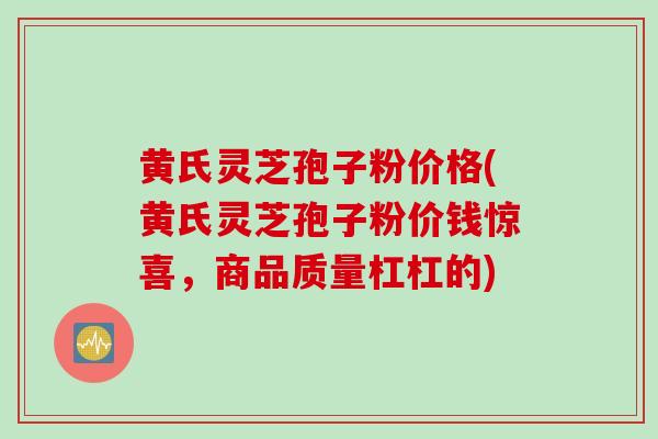 黄氏灵芝孢子粉价格(黄氏灵芝孢子粉价钱惊喜，商品质量杠杠的)