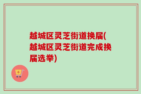 越城区灵芝街道换届(越城区灵芝街道完成换届选举)