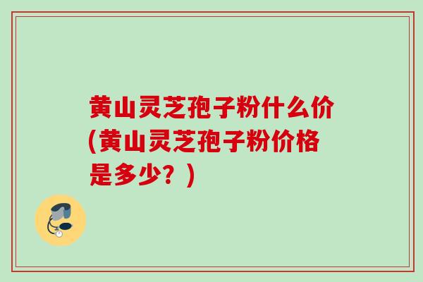 黄山灵芝孢子粉什么价(黄山灵芝孢子粉价格是多少？)