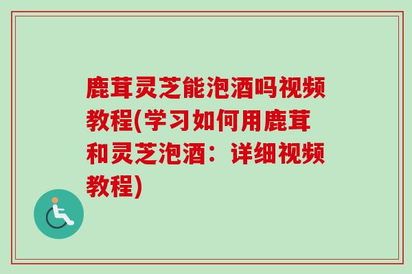 鹿茸灵芝能泡酒吗视频教程(学习如何用鹿茸和灵芝泡酒：详细视频教程)