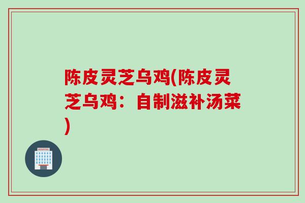 陈皮灵芝乌鸡(陈皮灵芝乌鸡：自制滋补汤菜)