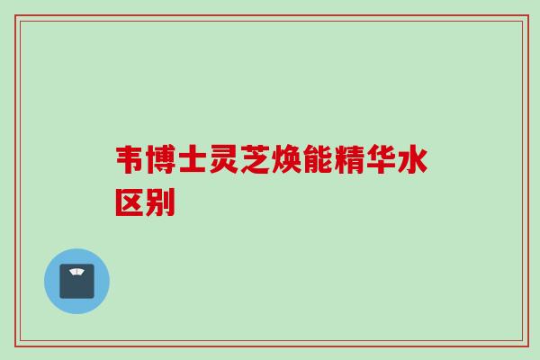 韦博士灵芝焕能精华水区别