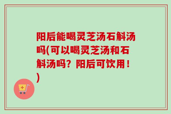 阳后能喝灵芝汤石斛汤吗(可以喝灵芝汤和石斛汤吗？阳后可饮用！)