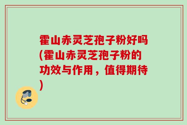 霍山赤灵芝孢子粉好吗(霍山赤灵芝孢子粉的功效与作用，值得期待)