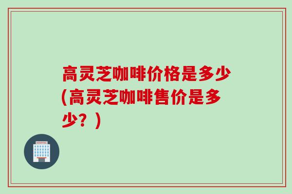 高灵芝咖啡价格是多少(高灵芝咖啡售价是多少？)