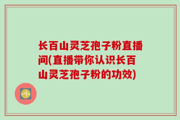 长百山灵芝孢子粉直播间(直播带你认识长百山灵芝孢子粉的功效)