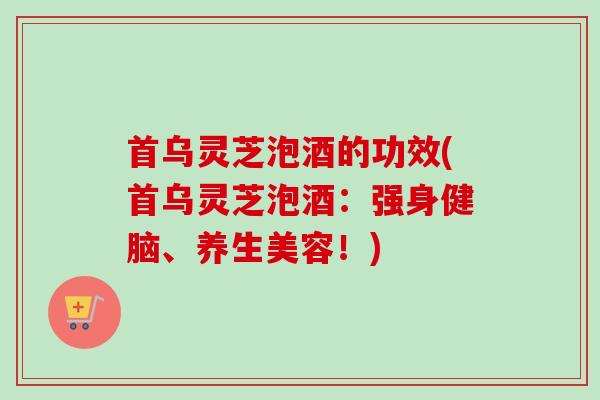 首乌灵芝泡酒的功效(首乌灵芝泡酒：强身健脑、养生美容！)