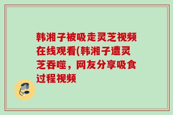 韩湘子被吸走灵芝视频在线观看(韩湘子遭灵芝吞噬,网友分享吸食过程视频 韩湘子被吸走灵芝视频在线观看(韩湘子遭灵芝吞噬,网友分享吸食过程视频