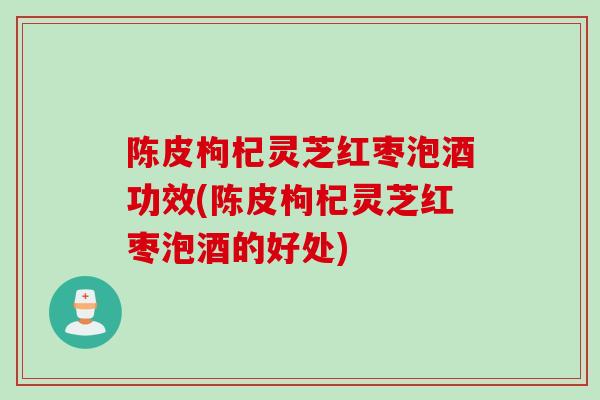 陈皮枸杞灵芝红枣泡酒功效(陈皮枸杞灵芝红枣泡酒的好处)