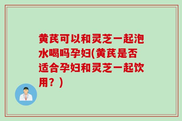 黄芪可以和灵芝一起泡水喝吗孕妇(黄芪是否适合孕妇和灵芝一起饮用？)