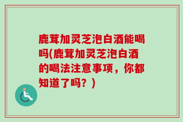 鹿茸加灵芝泡白酒能喝吗(鹿茸加灵芝泡白酒的喝法注意事项，你都知道了吗？)