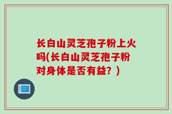 长白山灵芝孢子粉上火吗(长白山灵芝孢子粉对身体是否有益？)