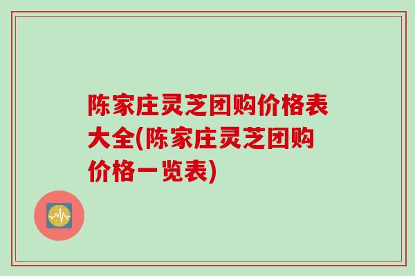 陈家庄灵芝团购价格表大全(陈家庄灵芝团购价格一览表)
