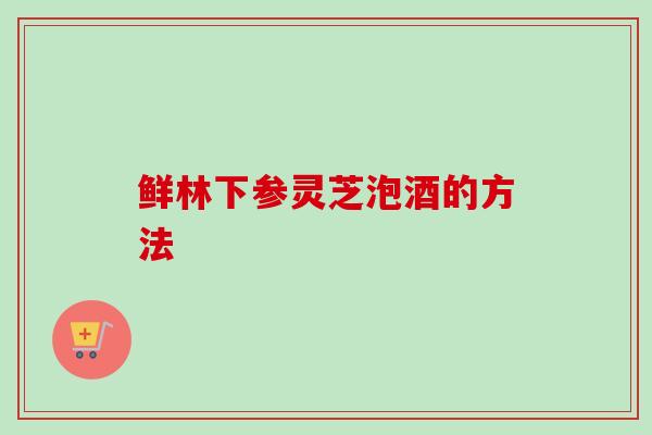 鲜林下参灵芝泡酒的方法
