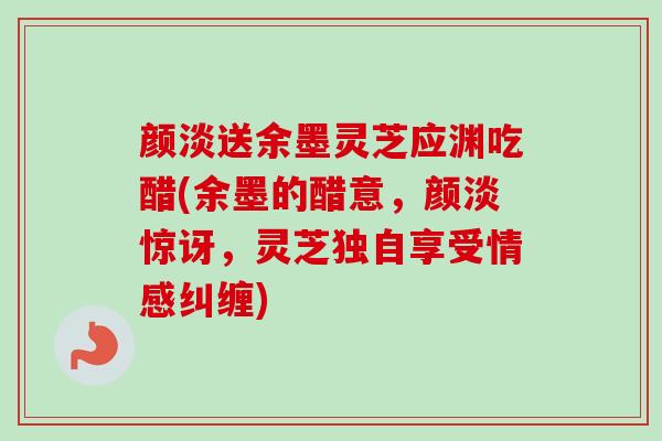 颜淡送余墨灵芝应渊吃醋(余墨的醋意，颜淡惊讶，灵芝独自享受情感纠缠)