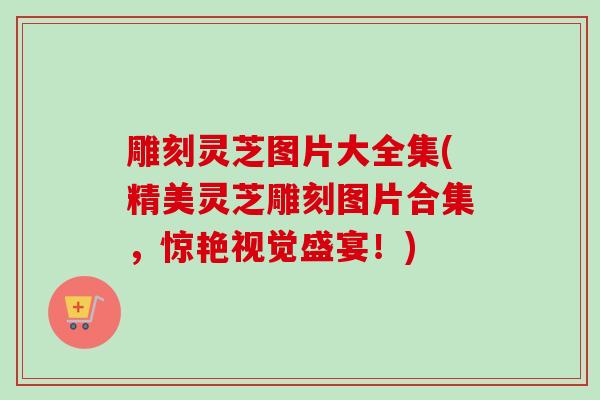 雕刻灵芝图片大全集(精美灵芝雕刻图片合集，惊艳视觉盛宴！)