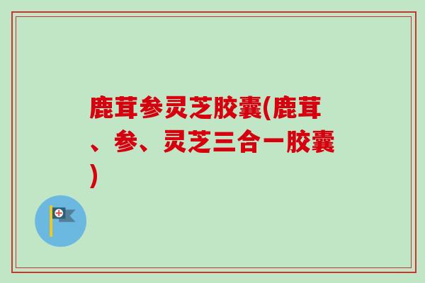 鹿茸参灵芝胶囊(鹿茸、参、灵芝三合一胶囊)