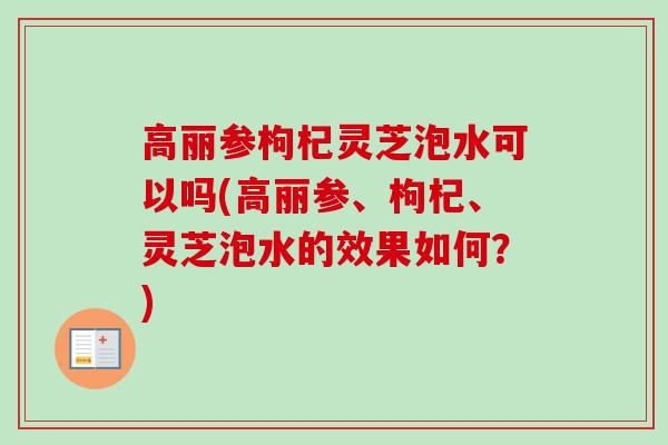 高丽参枸杞灵芝泡水可以吗(高丽参、枸杞、灵芝泡水的效果如何？)