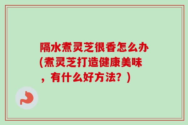 隔水煮灵芝很香怎么办(煮灵芝打造健康美味,有什么好方法?) 隔水煮灵芝很香怎么办(煮灵芝打造健康美味,有什么好方法?)