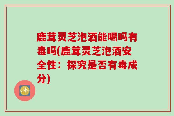 鹿茸灵芝泡酒能喝吗有毒吗(鹿茸灵芝泡酒安全性：探究是否有毒成分)
