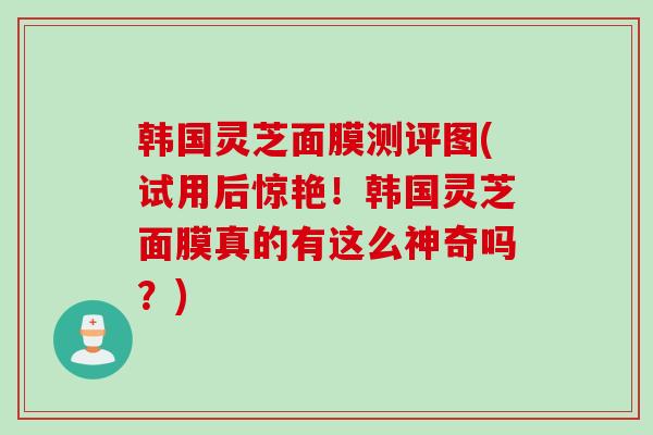 韩国灵芝面膜测评图(试用后惊艳！韩国灵芝面膜真的有这么神奇吗？)