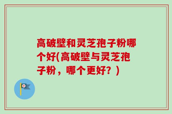 高破壁和灵芝孢子粉哪个好(高破壁与灵芝孢子粉，哪个更好？)