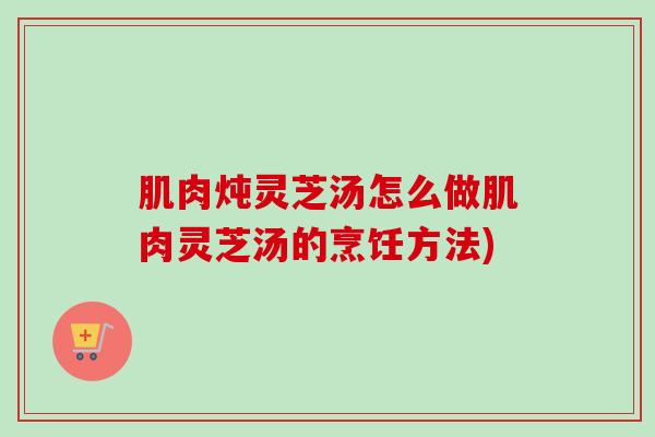 肌肉炖灵芝汤怎么做肌肉灵芝汤的烹饪方法)