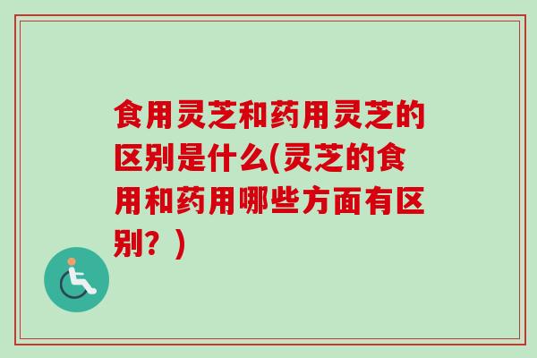 食用灵芝和药用灵芝的区别是什么(灵芝的食用和药用哪些方面有区别？)